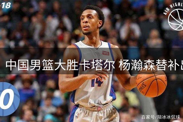 中国男篮大胜卡塔尔 杨瀚森替补出战表现亮眼