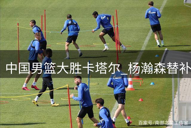 中国男篮大胜卡塔尔 杨瀚森替补出战表现亮眼