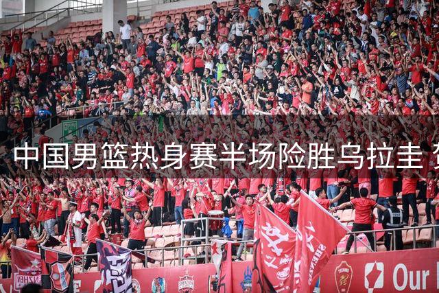 中国男篮热身赛半场险胜乌拉圭 贺希宁9分领衔多点开花