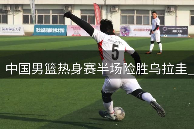 中国男篮热身赛半场险胜乌拉圭 贺希宁9分领衔多点开花