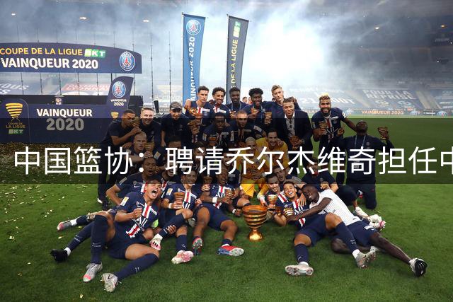 中国篮协：聘请乔尔杰维奇担任中国男篮主教练