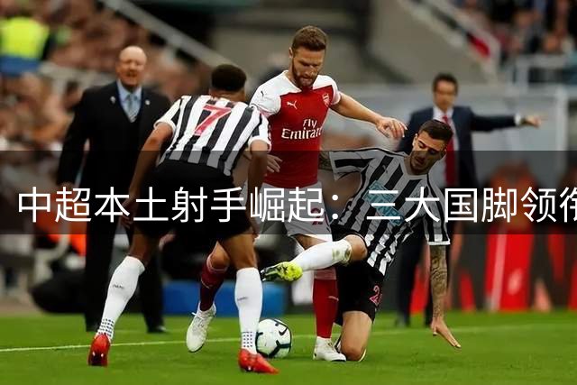 中超本土射手崛起：三大国脚领衔 新星闪耀