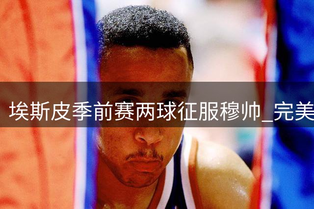 埃斯皮季前赛两球征服穆帅 完美填补皇马锋线空缺