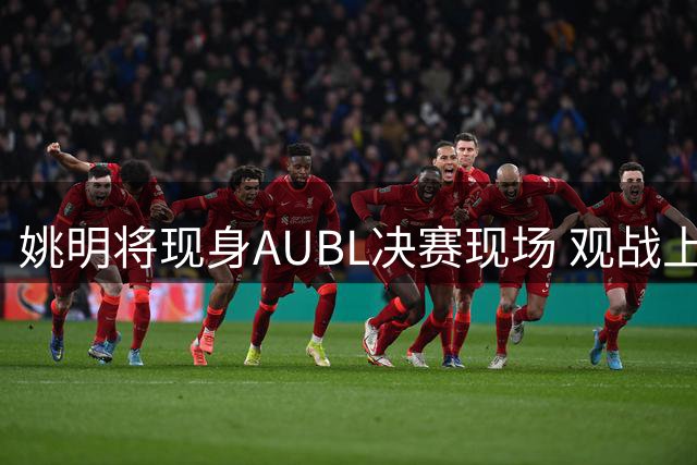 姚明将现身AUBL决赛现场 观战上海交大与政大巅峰对决