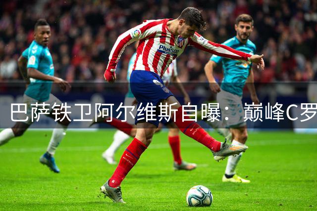 巴萨铁卫阿尔维斯自曝：巅峰C罗让我恐惧又向往