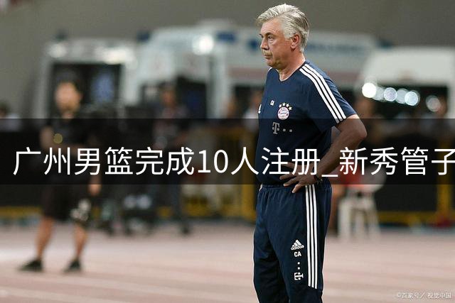 广州男篮完成10人注册 新秀管子煜签约一年