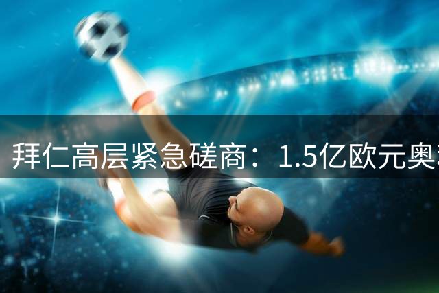 拜仁高层紧急磋商：1.5亿欧元奥利塞转会拉锯战如何破局？