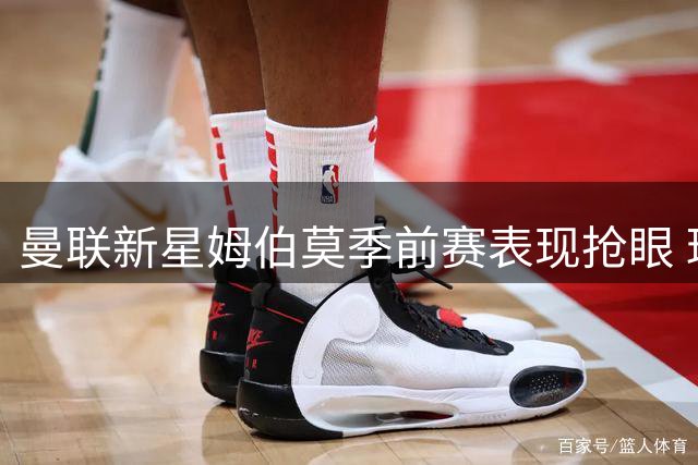 曼联新星姆伯莫季前赛表现抢眼 球队阵容仍需补强