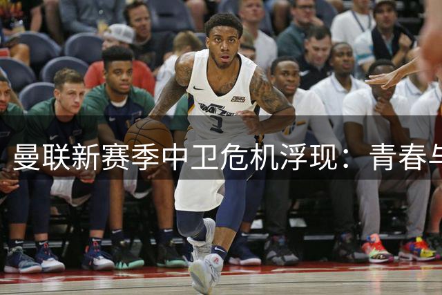 曼联新赛季中卫危机浮现：青春与隐患并存 四线作战恐埋定时炸弹