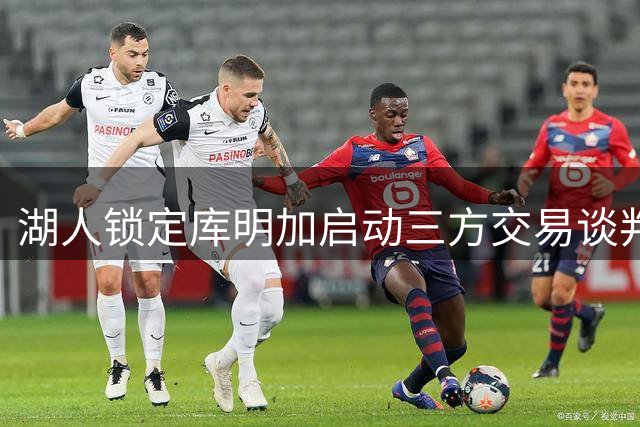湖人锁定库明加启动三方交易谈判 阵容调整迫在眉睫