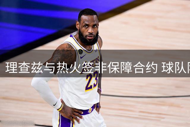 理查兹与热火签非保障合约 球队阵容尚余一席空缺
