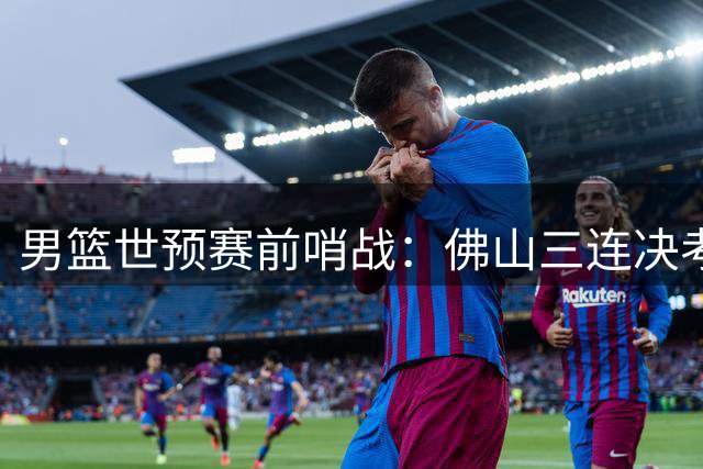 男篮世预赛前哨战：佛山三连决考验全新后场组合