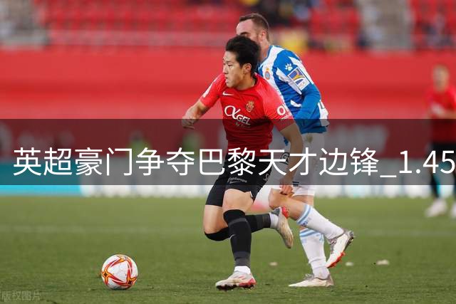 英超豪门争夺巴黎天才边锋 1.45亿英镑天价成交易关键