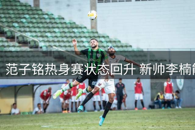 范子铭热身赛状态回升 新帅李楠能否激活这位前全明星内线？