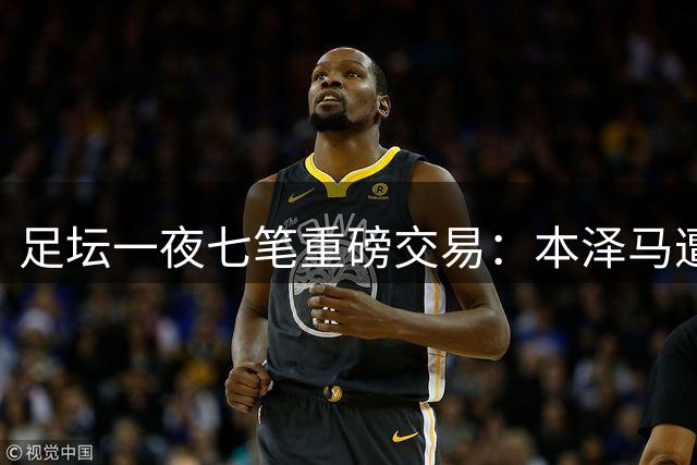 足坛一夜七笔重磅交易：本泽马遭弃 利物浦创法国球员身价纪录