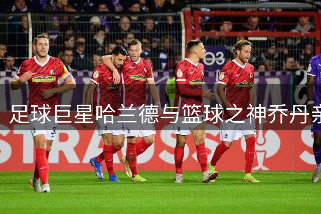 足球巨星哈兰德与篮球之神乔丹亲密合影引热议