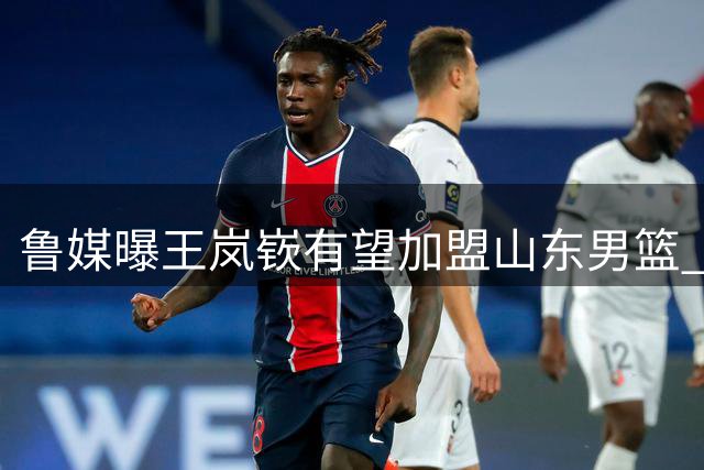鲁媒曝王岚嵚有望加盟山东男篮 辽篮因补强后卫线放行