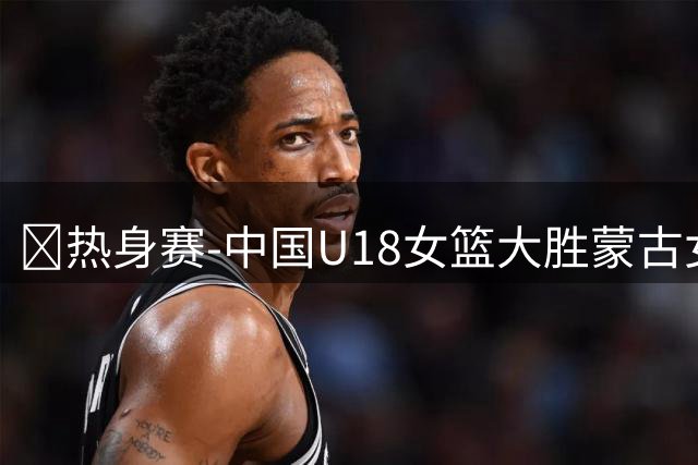 🏀热身赛-中国U18女篮大胜蒙古女篮 饶颖颖13+7 方子露15分