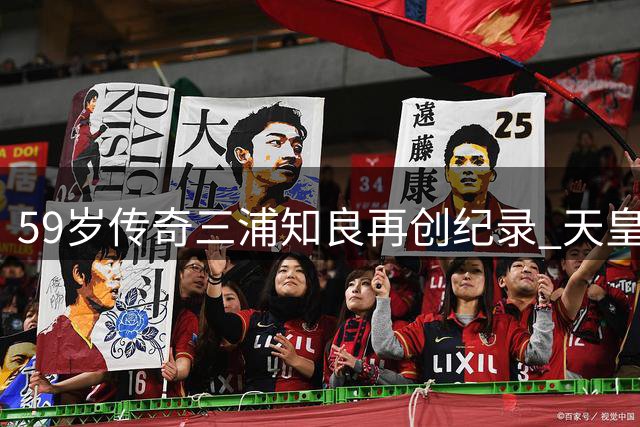 59岁传奇三浦知良再创纪录 天皇杯破门续写不老神话
