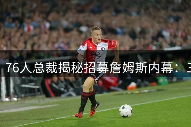76人总裁揭秘招募詹姆斯内幕：三大核心优势打动联盟第一人